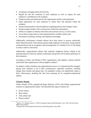 17
 Acceptance and appreciation for diversity,
 Regard for and fair treatment of each employee as well as respect for each
employee’s contribution to the company,
 Employee pride and enthusiasm for the organization and the work performed,
 Equal opportunity for each employee to realize their full potential within the
company,
 Strong communication with all employees regarding policies and company issues,
 Strong company leaders with a strong sense of direction and purpose,
 Ability to compete in industry innovation and customer service, as well as price,
 Lower than average turnover rates (perpetuated by a healthy culture) and
 Investment in learning, training, and employee knowledge.
Additionally, performance oriented cultures have been shown to possess statistically
better financial growth. Such cultures possess high employee involvement, strong internal
communications and an acceptance and encouragement of a healthy level of risk-taking
in order to achieve innovation.
Additionally, organizational cultures that explicitly emphasize factors related to the
demands placed on them by industry technology and growth will be better performers in
their industries.
According to Kotter and Heskett (1992), organizations with adaptive cultures perform
much better than organizations with un-adaptive cultures.8
An adaptive culture translates into organizational success; it is characterized by managers
paying close attention to all of their constituencies, especially customers, initiating
change when needed, and taking risks. An unadaptive culture can significantly reduce a
firm's effectiveness, disabling the firm from pursuing all its competitive/operational
options.
Charles Handy
Charles Handy (1976), popularized Roger Harrison (1972) with linking organizational
structure to organizational culture. The described four types of culture are:
 Power culture,
 Role culture,
 Task culture and
 Person culture.9
8
Kotter, J. P.; Heskett, James L. (1992). Corporate Culture and Performance. New York: The Free Press.
ISBN 0-02-918467-3
9
Enrique Ruiz, Discriminate Or Diversify, PositivePsyche.Biz Corp, 2009
 
