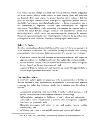 19
Clan cultures are most strongly associated with positive employee attitudes and product
and service quality, whereas market cultures are most strongly related with innovation
and financial effectiveness criteria. The primary belief in market cultures is that clear
goals and contingent rewards motivate employees to aggressively perform and meet
stakeholders' expectations; a core belief in clan cultures is that the organization’s trust in
and commitment to employees facilitates open communication and employee
involvement. These differing results suggest that it is important for executive leaders to
consider the match between strategic initiatives and organizational culture when
determining how to embed a culture that produces competitive advantage. By assessing
the current organizational culture as well as the preferred situation, the gap and direction
to change can be made visible as a first step to changing organizational culture.
Robert A. Cooke
Robert A. Cooke defines culture as the behaviors that members believe are required to fit
in and meet expectations within their organization. The Organizational Culture Inventory
measures twelve behavioral norms that are grouped into three general types of cultures:
 Constructive cultures, in which members are encouraged to interact with people and
approach tasks in ways that help them to meet their higher-order satisfaction needs.
 Passive/defensive cultures, in which members believe they must interact with people
in ways that will not threaten their own security and
 Aggressive/defensive cultures, in which members are expected to approach tasks in
forceful ways to protect their status and security.
Constructive cultures
In constructive cultures people are encouraged to be in communication with their co-
workers, and work as teams, rather than only as individuals. In positions where people do
a complex job, rather than something simple like a mechanic one, this culture is
efficient.10
 Achievement: completing a task successfully, typically by effort, courage, or skill
(pursue a standard of excellence) (explore alternatives before acting)
 Self-actualizing: realization or fulfillment of one's talents and potentialities -
considered as a drive or need present in everyone (think in unique and independent
ways) (do even simple tasks well)
 Humanistic-encouraging: help others to grow and develop (resolve conflicts
constructively) and
 Affilliative: treat people as more valuable than things (cooperate with others).
10
Cooke, R. A. (1987). The Organizational Culture Inventory. Plymouth, MI: Human Synergistics, Inc
 