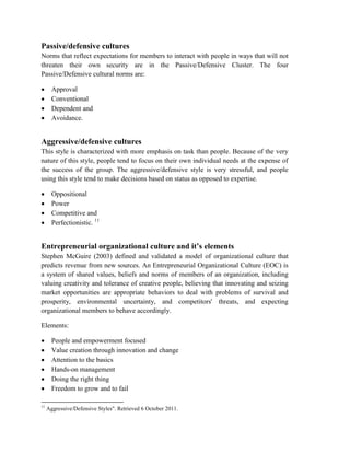 Passive/defensive cultures
Norms that reflect expectations for members to interact with people in ways that will not
threaten their own security are in the Passive/Defensive Cluster. The four
Passive/Defensive cultural norms are:
 Approval
 Conventional
 Dependent and
 Avoidance.
Aggressive/defensive cultures
This style is characterized with more emphasis on task than people. Because of the very
nature of this style, people tend to focus on their own individual needs at the expense of
the success of the group. The aggressive/defensive style is very stressful, and people
using this style tend to make decisions based on status as opposed to expertise.
 Oppositional
 Power
 Competitive and
 Perfectionistic. 11
Entrepreneurial organizational culture and it’s elements
Stephen McGuire (2003) defined and validated a model of organizational culture that
predicts revenue from new sources. An Entrepreneurial Organizational Culture (EOC) is
a system of shared values, beliefs and norms of members of an organization, including
valuing creativity and tolerance of creative people, believing that innovating and seizing
market opportunities are appropriate behaviors to deal with problems of survival and
prosperity, environmental uncertainty, and competitors' threats, and expecting
organizational members to behave accordingly.
Elements:
 People and empowerment focused
 Value creation through innovation and change
 Attention to the basics
 Hands-on management
 Doing the right thing
 Freedom to grow and to fail
11
Aggressive/Defensive Styles". Retrieved 6 October 2011.
 