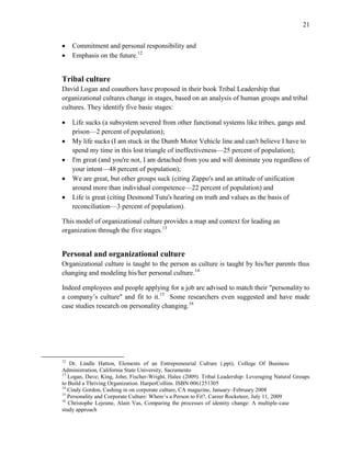 21
 Commitment and personal responsibility and
 Emphasis on the future.12
Tribal culture
David Logan and coauthors have proposed in their book Tribal Leadership that
organizational cultures change in stages, based on an analysis of human groups and tribal
cultures. They identify five basic stages:
 Life sucks (a subsystem severed from other functional systems like tribes, gangs and
prison—2 percent of population);
 My life sucks (I am stuck in the Dumb Motor Vehicle line and can't believe I have to
spend my time in this lost triangle of ineffectiveness—25 percent of population);
 I'm great (and you're not, I am detached from you and will dominate you regardless of
your intent—48 percent of population);
 We are great, but other groups suck (citing Zappo's and an attitude of unification
around more than individual competence—22 percent of population) and
 Life is great (citing Desmond Tutu's hearing on truth and values as the basis of
reconciliation—3 percent of population).
This model of organizational culture provides a map and context for leading an
organization through the five stages.13
Personal and organizational culture
Organizational culture is taught to the person as culture is taught by his/her parents thus
changing and modeling his/her personal culture.14
Indeed employees and people applying for a job are advised to match their "personality to
a company’s culture" and fit to it.15
Some researchers even suggested and have made
case studies research on personality changing.16
12
Dr. Lindle Hatton, Elements of an Entrepreneurial Culture (.ppt), College Of Business
Administration, California State University, Sacramento
13
Logan, Dave; King, John; Fischer-Wright, Halee (2009). Tribal Leadership: Leveraging Natural Groups
to Build a Thriving Organization. HarperCollins. ISBN 0061251305
14
Cindy Gordon, Cashing in on corporate culture, CA magazine, January–February 2008
15
Personality and Corporate Culture: Where’s a Person to Fit?, Career Rocketeer, July 11, 2009
16
Christophe Lejeune, Alain Vas, Comparing the processes of identity change: A multiple-case
study approach
 
