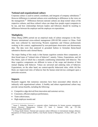 National and organizational culture
Corporate culture is used to control, coordinate, and integrate of company subsidiaries.17
However differences in national cultures exist contributing to differences in the views on
the management.18
Differences between national cultures are deep rooted values of the
respective cultures, and these cultural values can shape how people expect companies to
be run, and how relationships between leaders and followers should be resulting to
differences between the employer and the employee on expectations.
Multiplicity
Xibao Zhang (2009) carried out an empirical study of culture emergence in the Sino-
Western international cross-cultural management (SW-ICCM) context in China. Field
data were collected by interviewing Western expatriates and Chinese professionals
working in this context, supplemented by non-participant observation and documentary
data. The data were then analyzed in grounded fashion to formulate theme-based
substantive theories and a formal theory.
The major finding of this study is that human cognition contains three components, or
three broad types of "cultural rules of behavior", namely, Values, Expectations, and Ad
Hoc Rules, each of which has a mutually conditioning relationship with behavior. The
three cognitive components are different in terms of the scope and duration of their
mutual shaping with behavior. Values are universal and enduring rules of behavior;
Expectations, on the other hand, are context-specific behavioral rules; while Ad Hoc
Rules are improvised rules of behavior that the human mind devises contingent upon a
particular occasion.
Impacts
Research suggests that numerous outcomes have been associated either directly or
indirectly with organizational culture. A healthy and robust organizational culture may
provide various benefits, including the following:
 Competitive edge derived from innovation and customer service,
 Consistent, efficient employee performance,
 Team cohesiveness,
 High employee morale and
17
Susan C. Schneider, National vs. corporate culture: Implications for human resource management,
Human Resource Management, Volume 27, Issue 2, Summer 1988, pp. 231–246,
doi:10.1002/hrm.3930270207
18
Li Dong, Keith Glaister, National and corporate culture differences in international strategic alliances:
Perceptions of Chinese partners (RePEc), Asia Pacific Journal of Management, 24 (June 2007), pp. 191-
205
 