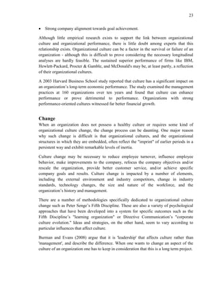 23
 Strong company alignment towards goal achievement.
Although little empirical research exists to support the link between organizational
culture and organizational performance, there is little doubt among experts that this
relationship exists. Organizational culture can be a factor in the survival or failure of an
organization - although this is difficult to prove considering the necessary longitudinal
analyses are hardly feasible. The sustained superior performance of firms like IBM,
Hewlett-Packard, Procter & Gamble, and McDonald's may be, at least partly, a reflection
of their organizational cultures.
A 2003 Harvard Business School study reported that culture has a significant impact on
an organization’s long-term economic performance. The study examined the management
practices at 160 organizations over ten years and found that culture can enhance
performance or prove detrimental to performance. Organizations with strong
performance-oriented cultures witnessed far better financial growth.
Change
When an organization does not possess a healthy culture or requires some kind of
organizational culture change, the change process can be daunting. One major reason
why such change is difficult is that organizational cultures, and the organizational
structures in which they are embedded, often reflect the "imprint" of earlier periods in a
persistent way and exhibit remarkable levels of inertia.
Culture change may be necessary to reduce employee turnover, influence employee
behavior, make improvements to the company, refocus the company objectives and/or
rescale the organization, provide better customer service, and/or achieve specific
company goals and results. Culture change is impacted by a number of elements,
including the external environment and industry competitors, change in industry
standards, technology changes, the size and nature of the workforce, and the
organization’s history and management.
There are a number of methodologies specifically dedicated to organizational culture
change such as Peter Senge’s Fifth Discipline. These are also a variety of psychological
approaches that have been developed into a system for specific outcomes such as the
Fifth Discipline’s "learning organization" or Directive Communication’s "corporate
culture evolution." Ideas and strategies, on the other hand, seem to vary according to
particular influences that affect culture.
Burman and Evans (2008) argue that it is 'leadership' that affects culture rather than
'management', and describe the difference. When one wants to change an aspect of the
culture of an organization one has to keep in consideration that this is a long term project.
 