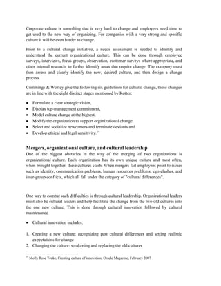 Corporate culture is something that is very hard to change and employees need time to
get used to the new way of organizing. For companies with a very strong and specific
culture it will be even harder to change.
Prior to a cultural change initiative, a needs assessment is needed to identify and
understand the current organizational culture. This can be done through employee
surveys, interviews, focus groups, observation, customer surveys where appropriate, and
other internal research, to further identify areas that require change. The company must
then assess and clearly identify the new, desired culture, and then design a change
process.
Cummings & Worley give the following six guidelines for cultural change, these changes
are in line with the eight distinct stages mentioned by Kotter:
 Formulate a clear strategic vision,
 Display top-management commitment,
 Model culture change at the highest,
 Modify the organization to support organizational change,
 Select and socialize newcomers and terminate deviants and
 Develop ethical and legal sensitivity.19
Mergers, organizational culture, and cultural leadership
One of the biggest obstacles in the way of the merging of two organizations is
organizational culture. Each organization has its own unique culture and most often,
when brought together, these cultures clash. When mergers fail employees point to issues
such as identity, communication problems, human resources problems, ego clashes, and
inter-group conflicts, which all fall under the category of "cultural differences".
One way to combat such difficulties is through cultural leadership. Organizational leaders
must also be cultural leaders and help facilitate the change from the two old cultures into
the one new culture. This is done through cultural innovation followed by cultural
maintenance
 Cultural innovation includes:
1. Creating a new culture: recognizing past cultural differences and setting realistic
expectations for change
2. Changing the culture: weakening and replacing the old cultures
19
Molly Rose Teuke, Creating culture of innovation, Oracle Magazine, February 2007
 