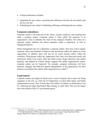 25
 Cultural maintenance includes:
1. Integrating the new culture: reconciling the differences between the old cultures and
the new one and
2. Embodying the new culture: Establishing, affirming, and keeping the new culture.
Corporate subcultures
Corporate culture is the total sum of the values, customs, traditions, and meanings that
make a company unique. Corporate culture is often called "the character of an
organization", since it embodies the vision of the company's founders. The values of a
corporate culture influence the ethical standards within a corporation, as well as
managerial behavior.
Senior management may try to determine a corporate culture. They may wish to impose
corporate values and standards of behavior that specifically reflect the objectives of the
organization. In addition, there will also be an extant internal culture within the
workforce. Work-groups within the organization have their own behavioral quirks and
interactions which, to an extent, affect the whole system. Roger Harrison's four-culture
typology, and adapted by Charles Handy, suggests that unlike organizational culture,
corporate culture can be 'imported'. For example, computer technicians will have
expertise, language and behaviors gained independently of the organization, but their
presence can influence the culture of the organization as a whole.20
Legal aspects
Corporate culture can legally be found to be a cause of injuries and a reason for fining
companies in the US, e.g. when the US Department of Labor Mine Safety and Health
Administration levied a fine of more than 10.8 million US dollars on Performance Coal
Co. following the Upper Big Branch Mine disaster in April 2010. This was the largest
fine in the history of this U.S. government agency.21
20
Montana, P., and Charnov, B. (2008) Management (4th ed.), Barrons Educational Series, Hauppauge:NY
21
US Labor Department’s MSHA cites corporate culture as root cause of Upper Big Branch Mine
disaster, MSHA News Release, US Department of Labor, May 12, 2011
 