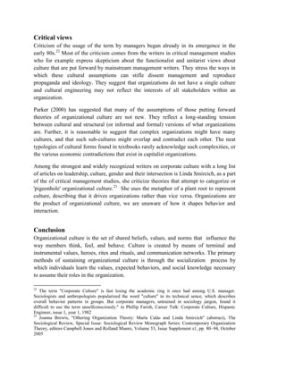 Critical views
Criticism of the usage of the term by managers began already in its emergence in the
early 80s.22
Most of the criticism comes from the writers in critical management studies
who for example express skepticism about the functionalist and unitarist views about
culture that are put forward by mainstream management writers. They stress the ways in
which these cultural assumptions can stifle dissent management and reproduce
propaganda and ideology. They suggest that organizations do not have a single culture
and cultural engineering may not reflect the interests of all stakeholders within an
organization.
Parker (2000) has suggested that many of the assumptions of those putting forward
theories of organizational culture are not new. They reflect a long-standing tension
between cultural and structural (or informal and formal) versions of what organizations
are. Further, it is reasonable to suggest that complex organizations might have many
cultures, and that such sub-cultures might overlap and contradict each other. The neat
typologies of cultural forms found in textbooks rarely acknowledge such complexities, or
the various economic contradictions that exist in capitalist organizations.
Among the strongest and widely recognized writers on corporate culture with a long list
of articles on leadership, culture, gender and their intersection is Linda Smircich, as a part
of the of critical management studies, she criticize theories that attempt to categorize or
'pigeonhole' organizational culture.23
She uses the metaphor of a plant root to represent
culture, describing that it drives organizations rather than vice versa. Organizations are
the product of organizational culture, we are unaware of how it shapes behavior and
interaction.
Conclusion
Organizational culture is the set of shared beliefs, values, and norms that influence the
way members think, feel, and behave. Culture is created by means of terminal and
instrumental values, heroes, rites and rituals, and communication networks. The primary
methods of sustaining organizational culture is through the socialization process by
which individuals learn the values, expected behaviors, and social knowledge necessary
to assume their roles in the organization.
22
The term "Corporate Culture" is fast losing the academic ring it once had among U.S. manager.
Sociologists and anthropologists popularized the word "culture" in its technical sence, which describes
overall behavior patterns in groups. But corporate managers, untrained in sociology jargon, found it
difficult to use the term unselfconsciously." in Phillip Farish, Career Talk: Corporate Culture, Hispanic
Engineer, issue 1, year 1, 1982
23
Joanna Brewis, "Othering Organization Theory: Marta Calás and Linda Smircich" (abstract), The
Sociological Review, Special Issue: Sociological Review Monograph Series: Contemporary Organization
Theory, editors Campbell Jones and Rolland Munro, Volume 53, Issue Supplement s1, pp. 80–94, October
2005
 