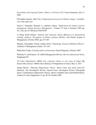 29
Personality and Corporate Culture: Where’s a Person to Fit? Career Rocketeer, July 11,
2009
Christophe Lejeune, Alain Vas, Comparing the processes of identity change: A multiple-
case study approach
Susan C. Schneider, National vs. corporate culture: ―Implications for human resource
management, Human Resource Management”. Volume 27, Issue 2, Summer 1988, pp.
231–246, doi:10.1002/hrm.3930270207
Li Dong, Keith Glaister, National and corporate culture differences in international
strategic alliances: Perceptions of Chinese partners (RePEc), Asia Pacific Journal of
Management, 24 (June 2007), pp. 191-205
Marquis, Christopher; Tilcsik, András (2013). "Imprinting: Toward A Multilevel Theory".
Academy of Management Annals: 193–243
Molly Rose Teuke, Creating culture of innovation, Oracle Magazine, February 2007
Montana, P., and Charnov, B. (2008) Management (4th ed.), Barrons Educational Series,
Hauppauge:NY
US Labor Department’s MSHA cites corporate culture as root cause of Upper Big
Branch Mine disaster, MSHA News Release, US Department of Labor, May 12, 2011
Joanna Brewis, "Othering Organization Theory: Marta Calás and Linda Smircich"
(abstract), The Sociological Review, Special Issue: Sociological Review Monograph
Series: Contemporary Organization Theory, editors Campbell Jones and Rolland Munro,
Volume 53, Issue Supplement s1, pp. 80–94, October 2005
 