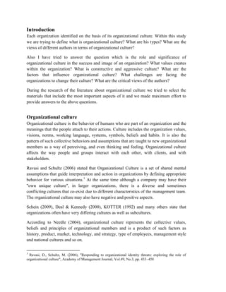 Introduction
Each organization identified on the basis of its organizational culture. Within this study
we are trying to define what is organizational culture? What are his types? What are the
views of different authors in terms of organizational culture?
Also I have tried to answer the question which is the role and significance of
organizational culture in the success and image of an organization? What values creates
within the organization? What is constructive and aggressive culture? What are the
factors that influence organizational culture? What challenges are facing the
organizations to change their culture? What are the critical views of the authors?
During the research of the literature about organizational culture we tried to select the
materials that include the most important aspects of it and we made maximum effort to
provide answers to the above questions.
Organizational culture
Organizational culture is the behavior of humans who are part of an organization and the
meanings that the people attach to their actions. Culture includes the organization values,
visions, norms, working language, systems, symbols, beliefs and habits. It is also the
pattern of such collective behaviors and assumptions that are taught to new organizational
members as a way of perceiving, and even thinking and feeling. Organizational culture
affects the way people and groups interact with each other, with clients, and with
stakeholders.
Ravasi and Schultz (2006) stated that Organizational Culture is a set of shared mental
assumptions that guide interpretation and action in organizations by defining appropriate
behavior for various situations.1
At the same time although a company may have their
"own unique culture", in larger organizations, there is a diverse and sometimes
conflicting cultures that co-exist due to different characteristics of the management team.
The organizational culture may also have negative and positive aspects.
Schein (2009), Deal & Kennedy (2000), KOTTER (1992) and many others state that
organizations often have very differing cultures as well as subcultures.
According to Needle (2004), organizational culture represents the collective values,
beliefs and principles of organizational members and is a product of such factors as
history, product, market, technology, and strategy, type of employees, management style
and national cultures and so on.
1
Ravasi, D., Schultz, M. (2006), "Responding to organizational identity threats: exploring the role of
organizational culture", Academy of Management Journal, Vol.49, No.3, pp. 433–458
 