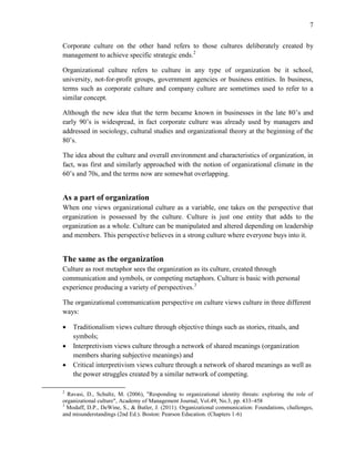 7
Corporate culture on the other hand refers to those cultures deliberately created by
management to achieve specific strategic ends.2
Organizational culture refers to culture in any type of organization be it school,
university, not-for-profit groups, government agencies or business entities. In business,
terms such as corporate culture and company culture are sometimes used to refer to a
similar concept.
Although the new idea that the term became known in businesses in the late 80’s and
early 90’s is widespread, in fact corporate culture was already used by managers and
addressed in sociology, cultural studies and organizational theory at the beginning of the
80’s.
The idea about the culture and overall environment and characteristics of organization, in
fact, was first and similarly approached with the notion of organizational climate in the
60’s and 70s, and the terms now are somewhat overlapping.
As a part of organization
When one views organizational culture as a variable, one takes on the perspective that
organization is possessed by the culture. Culture is just one entity that adds to the
organization as a whole. Culture can be manipulated and altered depending on leadership
and members. This perspective believes in a strong culture where everyone buys into it.
The same as the organization
Culture as root metaphor sees the organization as its culture, created through
communication and symbols, or competing metaphors. Culture is basic with personal
experience producing a variety of perspectives.3
The organizational communication perspective on culture views culture in three different
ways:
 Traditionalism views culture through objective things such as stories, rituals, and
symbols;
 Interpretivism views culture through a network of shared meanings (organization
members sharing subjective meanings) and
 Critical interpretivism views culture through a network of shared meanings as well as
the power struggles created by a similar network of competing.
2
Ravasi, D., Schultz, M. (2006), "Responding to organizational identity threats: exploring the role of
organizational culture", Academy of Management Journal, Vol.49, No.3, pp. 433–458
3
Modaff, D.P., DeWine, S., & Butler, J. (2011). Organizational communication: Foundations, challenges,
and misunderstandings (2nd Ed.). Boston: Pearson Education. (Chapters 1-6)
 