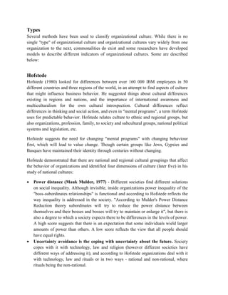 Types
Several methods have been used to classify organizational culture. While there is no
single "type" of organizational culture and organizational cultures vary widely from one
organization to the next, commonalities do exist and some researchers have developed
models to describe different indicators of organizational cultures. Some are described
below:
Hofstede
Hofstede (1980) looked for differences between over 160 000 IBM employees in 50
different countries and three regions of the world, in an attempt to find aspects of culture
that might influence business behavior. He suggested things about cultural differences
existing in regions and nations, and the importance of international awareness and
multiculturalism for the own cultural introspection. Cultural differences reflect
differences in thinking and social action, and even in "mental programs", a term Hofstede
uses for predictable behavior. Hofstede relates culture to ethnic and regional groups, but
also organizations, profession, family, to society and subcultural groups, national political
systems and legislation, etc.
Hofstede suggests the need for changing "mental programs" with changing behaviour
first, which will lead to value change. Though certain groups like Jews, Gypsies and
Basques have maintained their identity through centuries without changing.
Hofstede demonstrated that there are national and regional cultural groupings that affect
the behavior of organizations and identified four dimensions of culture (later five) in his
study of national cultures:
 Power distance (Mauk Mulder, 1977) - Different societies find different solutions
on social inequality. Although invisible, inside organizations power inequality of the
"boss-subordinates relationships" is functional and according to Hofstede reflects the
way inequality is addressed in the society. "According to Mulder's Power Distance
Reduction theory subordinates will try to reduce the power distance between
themselves and their bosses and bosses will try to maintain or enlarge it", but there is
also a degree to which a society expects there to be differences in the levels of power.
A high score suggests that there is an expectation that some individuals wield larger
amounts of power than others. A low score reflects the view that all people should
have equal rights.
 Uncertainty avoidance is the coping with uncertainty about the future. Society
copes with it with technology, law and religion (however different societies have
different ways of addressing it), and according to Hofstede organizations deal with it
with technology, law and rituals or in two ways - rational and non-rational, where
rituals being the non-rational.
 