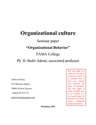 Organizational culture
Seminar paper
“Organizational Behavior”
FAMA College
Ph. D. Bedri Ademi, associated professor
Arbnor Hoxhaj
252 Meriman Jakupi,
20000, Prizren, Kosovo
+386(0) 49 675 772
arbnor.hoxhaj@gmail.com
Prishtina, 2014
This term paper was
written for one of my
seminars in 2014. It
is excellent both in
form and contents
and received the
mark 10 (excellent).
The term paper is
made available here
as an example of a
very good paper by
consent of its author,
whose intellectual
property it remains.
 