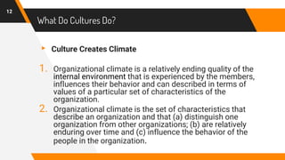 ▸ Culture Creates Climate
1. Organizational climate is a relatively ending quality of the
internal environment that is experienced by the members,
influences their behavior and can described in terms of
values of a particular set of characteristics of the
organization.
2. Organizational climate is the set of characteristics that
describe an organization and that (a) distinguish one
organization from other organizations; (b) are relatively
enduring over time and (c) influence the behavior of the
people in the organization.
12
What Do Cultures Do?
 