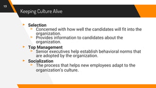 Keeping Culture Alive
▸ Selection
▹ Concerned with how well the candidates will fit into the
organization.
▹ Provides information to candidates about the
organization.
▸ Top Management
▹ Senior executives help establish behavioral norms that
are adopted by the organization.
▸ Socialization
▹ The process that helps new employees adapt to the
organization’s culture.
13
 