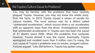 Did Toyota’s Culture Cause Its Problems?
You may be familiar with the problems that have recently
plagued Toyota. However, you may not know the whole story.
First the facts. In 2010 Toyota issued a series of recalls for
various models. The most serious was for a defect called
“unintended acceleration,” which occurs when a car accelerates
with no apparent input from the driver. Investigations revealed
that unintended acceleration in Toyota cars has been the cause
of 37 deaths since 2000. When the problems first surfaced,
however, Toyota denied it was the cause. Eventually, Toyota
apologized and recalled more than 9 million cars.To many, the
root cause of Toyota’s problems was its insular, arrogant culture.
Fortune argued: “Like GM before it, Toyota has gotten smug.
23
 