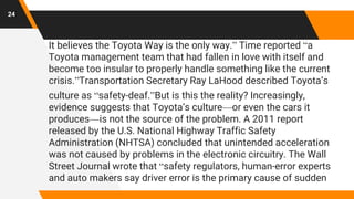 It believes the Toyota Way is the only way.” Time reported “a
Toyota management team that had fallen in love with itself and
become too insular to properly handle something like the current
crisis.”Transportation Secretary Ray LaHood described Toyota’s
culture as “safety-deaf.”But is this the reality? Increasingly,
evidence suggests that Toyota’s culture—or even the cars it
produces—is not the source of the problem. A 2011 report
released by the U.S. National Highway Traffic Safety
Administration (NHTSA) concluded that unintended acceleration
was not caused by problems in the electronic circuitry. The Wall
Street Journal wrote that “safety regulators, human-error experts
and auto makers say driver error is the primary cause of sudden
24
 