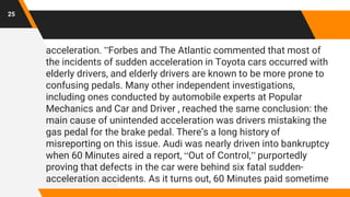 acceleration. ”Forbes and The Atlantic commented that most of
the incidents of sudden acceleration in Toyota cars occurred with
elderly drivers, and elderly drivers are known to be more prone to
confusing pedals. Many other independent investigations,
including ones conducted by automobile experts at Popular
Mechanics and Car and Driver , reached the same conclusion: the
main cause of unintended acceleration was drivers mistaking the
gas pedal for the brake pedal. There’s a long history of
misreporting on this issue. Audi was nearly driven into bankruptcy
when 60 Minutes aired a report, “Out of Control,” purportedly
proving that defects in the car were behind six fatal sudden-
acceleration accidents. As it turns out, 60 Minutes paid sometime
25
 
