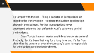 To tamper with the car—filling a canister of compressed air
linked to the transmission—to cause the sudden acceleration
shown in the segment. Further investigations never
uncovered evidence that defects in Audi’s cars were behind
the incidents.
Does Toyota have an insular and inbred corporate culture?
Probably. But it’s been that way for a long time, and it’s far from
clear that the culture, or even the company’s cars, is responsible
for the sudden acceleration problems.
26
 