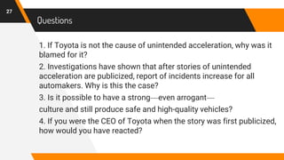Questions
1. If Toyota is not the cause of unintended acceleration, why was it
blamed for it?
2. Investigations have shown that after stories of unintended
acceleration are publicized, report of incidents increase for all
automakers. Why is this the case?
3. Is it possible to have a strong—even arrogant—
culture and still produce safe and high-quality vehicles?
4. If you were the CEO of Toyota when the story was first publicized,
how would you have reacted?
27
 