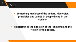 Culture
▸ Something made-up of the beliefs, ideologies,
principles and values of people living in the
society.
▸ It determines the direction of the ‘Thinking and the
Action’ of the people.
4
 
