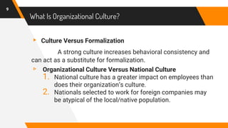 What Is Organizational Culture?
▸ Culture Versus Formalization
A strong culture increases behavioral consistency and
can act as a substitute for formalization.
▹ Organizational Culture Versus National Culture
1. National culture has a greater impact on employees than
does their organization’s culture.
2. Nationals selected to work for foreign companies may
be atypical of the local/native population.
9
 
