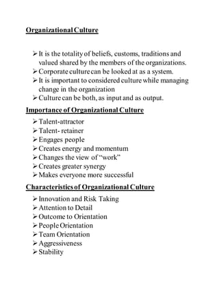 OrganizationalCulture
It is the totalityof beliefs, customs, traditions and
valued shared by the members of the organizations.
Corporateculturecan be looked at as a system.
It is important to considered culturewhile managing
change in the organization
Culturecan be both, as input and as output.
Importance of Organizational Culture
Talent-attractor
Talent- retainer
Engages people
Creates energy and momentum
Changes the view of “work”
Creates greater synergy
Makes everyone more successful
Characteristicsof Organizational Culture
Innovation and Risk Taking
Attention to Detail
Outcome to Orientation
PeopleOrientation
Team Orientation
Aggressiveness
Stability
 