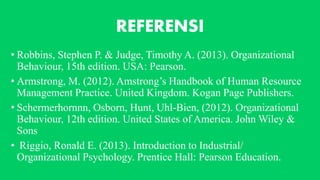 REFERENSI
• Robbins, Stephen P. & Judge, Timothy A. (2013). Organizational
Behaviour, 15th edition. USA: Pearson.
• Armstrong, M. (2012). Amstrong’s Handbook of Human Resource
Management Practice. United Kingdom. Kogan Page Publishers.
• Schermerhornnn, Osborn, Hunt, Uhl-Bien, (2012). Organizational
Behaviour, 12th edition. United States of America. John Wiley &
Sons
• Riggio, Ronald E. (2013). Introduction to Industrial/
Organizational Psychology. Prentice Hall: Pearson Education.
 