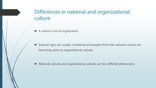Differences in national and organizational
culture
 A nation is not an organization
 Extrenal signs are usually considered and people think that national cultures are
becoming same as organizational cultures
 National cultures and organizational cultures are two different phenomena
 
