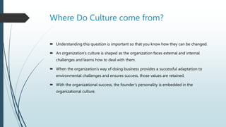  Understanding this question is important so that you know how they can be changed.
 An organization’s culture is shaped as the organization faces external and internal
challenges and learns how to deal with them.
 When the organization’s way of doing business provides a successful adaptation to
environmental challenges and ensures success, those values are retained.
 With the organizational success, the founder’s personality is embedded in the
organizational culture.
Where Do Culture come from?
 