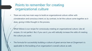 • There are only two main ways to build an organizational culture: either with
consideration and conscious intent; or, by contrast, to let the culture come together as it
does, giving it little thought in the process.
• What follows is our recipe for consciously creating an organizational culture. Like all
recipes, it’s not perfect. But, if you use it, you will radically increase the odds of creating
the culture you want.
• The formula for successfully building a culture of great service here at Zingerman’s is
applicable to the building of an organization’s overall culture as well.
Points to remember for creating
organizational culture
 