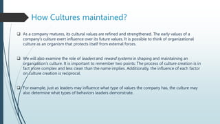  As a company matures, its cultural values are refined and strengthened. The early values of a
company’s culture exert influence over its future values. It is possible to think of organizational
culture as an organism that protects itself from external forces.
 We will also examine the role of leaders and reward systems in shaping and maintaining an
organization’s culture. It is important to remember two points: The process of culture creation is in
fact more complex and less clean than the name implies. Additionally, the influence of each factor
on culture creation is reciprocal.
 For example, just as leaders may influence what type of values the company has, the culture may
also determine what types of behaviors leaders demonstrate.
How Cultures maintained?
 