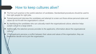  The first such practice is the careful selection of candidates. Standardized procedures should be used to
hire right people for right jobs.
 Trained personnel interview the candidates and attempt to screen out those whose personal styles and
values do not fit with the organization’s culture.
 By identifying the candidates who can culturally match the organisational culture, selection helps
sustain culture to a large extent.
 Additionally, the selection process provides to the applicants, information about the organisational
culture.
 If the applicants perceive a conflict between their values and values of the organisation, they can
themselves decide not to join the organisation.
How to keep cultures alive?
 