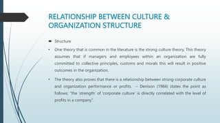 RELATIONSHIP BETWEEN CULTURE &
ORGANIZATION STRUCTURE
 Structure
• One theory that is common in the literature is the strong culture theory. This theory
assumes that if managers and employees within an organization are fully
committed to collective principles, customs and morals this will result in positive
outcomes in the organization.
• The theory also proves that there is a relationship between strong corporate culture
and organization performance or profits. – Denison (1984) states the point as
follows; “the ‘strength’ of ‘corporate culture’ is directly correlated with the level of
profits in a company”.
 