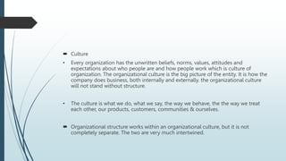  Culture
• Every organization has the unwritten beliefs, norms, values, attitudes and
expectations about who people are and how people work which is culture of
organization. The organizational culture is the big picture of the entity. It is how the
company does business, both internally and externally. the organizational culture
will not stand without structure.
• The culture is what we do, what we say, the way we behave, the the way we treat
each other, our products, customers, communities & ourselves.
 Organizational structure works within an organizational culture, but it is not
completely separate. The two are very much intertwined.
 