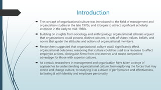 Introduction
 The concept of organizational culture was introduced to the field of management and
organization studies in the late 1970s, and it began to attract significant scholarly
attention in the early to mid-1980s.
 Building on insights from sociology and anthropology, organizational scholars argued
that organizations could possess distinct cultures, or sets of shared values, beliefs, and
norms that guide the attitudes and actions of organizational members.
 Researchers suggested that organizational culture could significantly affect
organizational outcomes, reasoning that culture could be used as a resource to affect
employee actions, distinguish firms from one another, and create competitive
advantage for those with superior cultures.
 As a result, researchers in management and organization have taken a range of
approaches to understanding organizational culture, from exploring the forces that may
create and change culture, to studying it as a driver of performance and effectiveness,
to linking it with identity and employee personality.
 