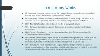 Introductory Works
 1979 - Andrew Pettigrew for introducing the concept of organizational culture to the field
with his 1979 article “On Studying Organizational Cultures.”
 1982 - Deal and Kennedy studied culture as the manner in which things “get done” in an
organization, offering a model of culture based on four organizational prototypes
 1983 - Smircich offered an introduction to modes of analysis of culture
 1985 - Schein, a foundational volume, discusses an organization’s culture as the basic
assumptions
 1990 - Schein offered a more concise, peer-reviewed version of the arguments put forth
in Schein’s Foundational Volume
 1992 - Martin offered one such perspective as she examined organizational culture from an
interpretive paradigm; Martin highlighted three prototypes of cultures that may exist in
organizations, thereby contrasting the functionalist approach of Schein 1985
 1996 - Schultz and Hatch also shed light on paradigmatic disagreement in the study of
culture in organizations as they proposed a multiparadigm approach to research to promote
interplay between the functionalist and interpretive paradigms.
 