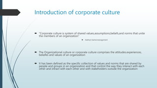 Introduction of corporate culture
 “Corporate culture is system of shared values,assumptions,beliefs,and norms that unite
the members of an organization”
 -Kathryn bartol,management
 The Organizational culture or corporate culture comprises the attitudes.experiences,
beliefes and values of an organization
 It has been defined as the specific collection of values and norms that are shared by
people and groups in an organization and that control the way they interact with each
other and intract with each other and with stakeholders outside the organization
 