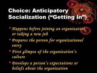Choice: Anticipatory
Socialization (“Getting In”)
• Happens before joining an organization
or taking a new job
• Prepares the person for organizational
entry
• First glimpse of the organization’s
culture
• Develops a person’s expectations or
beliefs about the organization
 