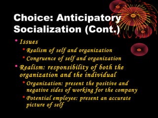 Choice: Anticipatory
Socialization (Cont.)
• Issues
• Realism of self and organization
• Congruence of self and organization
• Realism: responsibility of both the
organization and the individual
• Organization: present the positive and
negative sides of working for the company
• Potential employee: present an accurate
picture of self
 