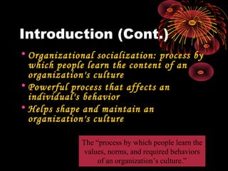 Introduction (Cont.)
• Organizational socialization: process by
which people learn the content of an
organization's culture
• Powerful process that affects an
individual's behavior
• Helps shape and maintain an
organization's culture
The “process by which people learn the
values, norms, and required behaviors
of an organization’s culture.”
 