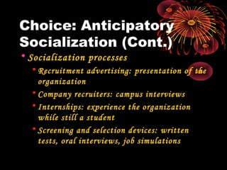 Choice: Anticipatory
Socialization (Cont.)
• Socialization processes
• Recruitment advertising: presentation of the
organization
• Company recruiters: campus interviews
• Internships: experience the organization
while still a student
• Screening and selection devices: written
tests, oral interviews, job simulations
 