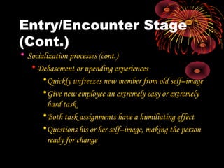 Entry/Encounter Stage
(Cont.)
• Socialization processes (cont.)
• Debasement or upending experiences
•Quickly unfreezes new member from old self–image
•Give new employee an extremely easy or extremely
hard task
•Both task assignments have a humiliating effect
•Questions his or her self–image, making the person
ready for change
 