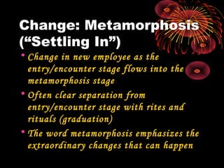 Change: Metamorphosis
(“Settling In”)
• Change in new employee as the
entry/encounter stage flows into the
metamorphosis stage
• Often clear separation from
entry/encounter stage with rites and
rituals (graduation)
• The word metamorphosis emphasizes the
extraordinary changes that can happen
 