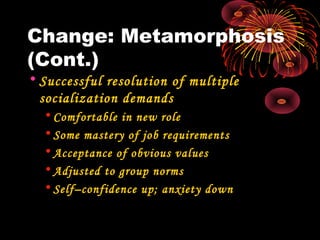 Change: Metamorphosis
(Cont.)
• Successful resolution of multiple
socialization demands
• Comfortable in new role
• Some mastery of job requirements
• Acceptance of obvious values
• Adjusted to group norms
• Self–confidence up; anxiety down
 