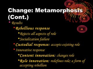Change: Metamorphosis
(Cont.)
• Results
•Rebellious response
•Rejects all aspects of role
•Socialization failure
•Custodial response: accepts existing role
•Innovative response
•Content innovation: changes role
•Role innovation: redefines role; a form of
accepting rebellion
 