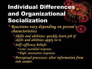 Individual Differences
and Organizational
Socialization
• Reactions vary depending on person’s
characteristics
• Skills and abilities: quickly learn job if
skills and abilities apply to it
• Self–efficacy beliefs
•Low: custodial response
•High: innovative responses
• Perceptual processes: alter information from
role sender.
 