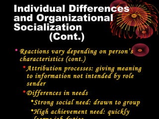 Individual Differences
and Organizational
Socialization
(Cont.)
• Reactions vary depending on person’s
characteristics (cont.)
•Attribution processes: giving meaning
to information not intended by role
sender
•Differences in needs
•Strong social need: drawn to group
•High achievement need: quickly
 