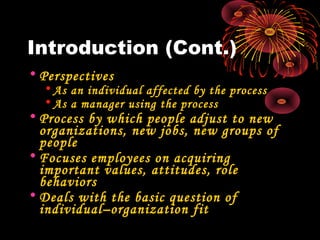 Introduction (Cont.)
• Perspectives
• As an individual affected by the process
• As a manager using the process
• Process by which people adjust to new
organizations, new jobs, new groups of
people
• Focuses employees on acquiring
important values, attitudes, role
behaviors
• Deals with the basic question of
individual–organization fit
 