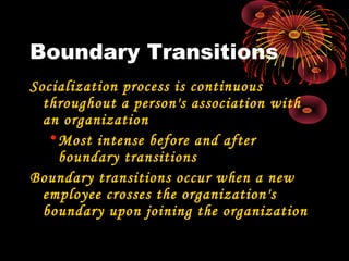 Boundary Transitions
Socialization process is continuous
throughout a person's association with
an organization
•Most intense before and after
boundary transitions
Boundary transitions occur when a new
employee crosses the organization's
boundary upon joining the organization
 