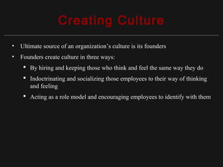 Copyright ©2010 Pearson Education, Inc. Publishing as Prentice Hall 15-10
Creating Culture
• Ultimate source of an organization’s culture is its founders
• Founders create culture in three ways:
 By hiring and keeping those who think and feel the same way they do
 Indoctrinating and socializing those employees to their way of thinking
and feeling
 Acting as a role model and encouraging employees to identify with them
 