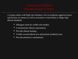 Copyright ©2010 Pearson Education, Inc. Publishing as Prentice Hall 15-16
Creating an Ethical
Organizational Culture
A strong culture with high risk tolerance, low-to-moderate aggressiveness,
and focuses on means as well as outcomes is most likely to shape high
ethical standards
 Managers must be visible role models
 Communicate ethical expectations
 Provide ethical training
 Visibly reward ethical acts and punish unethical ones
 Provide protective mechanisms
 