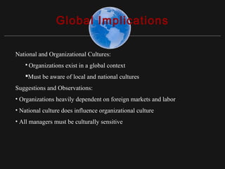 Copyright ©2010 Pearson Education, Inc. Publishing as Prentice Hall 15-18
Global Implications
National and Organizational Cultures:
 Organizations exist in a global context
Must be aware of local and national cultures
Suggestions and Observations:
• Organizations heavily dependent on foreign markets and labor
• National culture does influence organizational culture
• All managers must be culturally sensitive
 